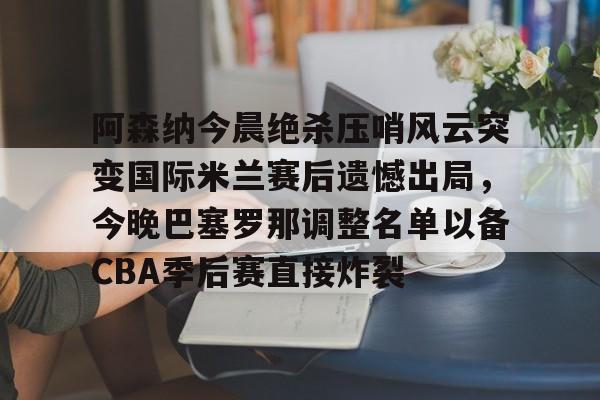 澳门新葡京-关于阿森纳今晨绝杀压哨风云突变国际米兰赛后遗憾出局，今晚巴塞罗那调整名单以备CBA季后赛直接炸裂的信息