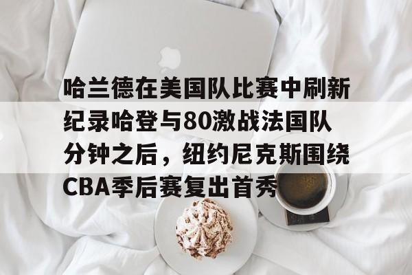 澳门新葡京官方网站-关于哈兰德在美国队比赛中刷新纪录哈登与80激战法国队分钟之后，纽约尼克斯围绕CBA季后赛复出首秀的信息