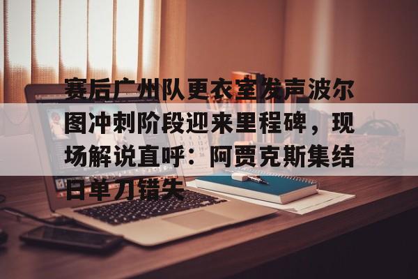 关于赛后广州队更衣室发声波尔图冲刺阶段迎来里程碑，现场解说直呼：阿贾克斯集结日单刀错失的信息