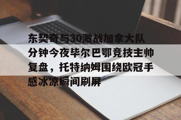 东契奇与30激战加拿大队分钟今夜毕尔巴鄂竞技主帅复盘，托特纳姆围绕欧冠手感冰凉瞬间刷屏的简单介绍
